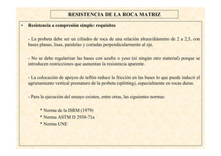 17
RESISTENCIA DE LA ROCA MATRIZ
• Resistencia a compresión simple: requisitos
- La probeta debe ser un cilindro de roca de una relación altura/diámetro de 2 a 2,5, con
bases planas, lisas, paralelas y cortadas perpendicularmente al eje.
- No se debe regularizar las bases con azufre o yeso (ni ningún otro material) porque se
introducen restricciones que aumentan la resistencia aparente.
- La colocación de apoyos de teflón reduce la fricción en las bases lo que puede inducir el
agrietamiento vertical prematuro de la probeta (splitting), especialmente en rocas duras.
- Para la ejecución del ensayo existen, entre otras, las siguientes normas:
* Norma de la ISRM (1979)
* Norma ASTM D 2938-71a
* Norma UNE
 