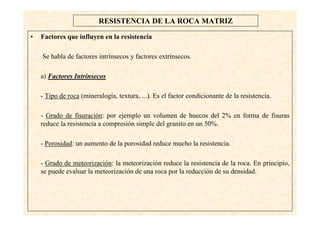 23
RESISTENCIA DE LA ROCA MATRIZ
• Factores que influyen en la resistencia
Se habla de factores intrínsecos y factores extrínsecos.
a) Factores Intrínsecos
- Tipo de roca (mineralogía, textura, ...). Es el factor condicionante de la resistencia.
- Grado de fisuración: por ejemplo un volumen de huecos del 2% en forma de fisuras
reduce la resistencia a compresión simple del granito en un 50%.
- Porosidad: un aumento de la porosidad reduce mucho la resistencia.
- Grado de meteorización: la meteorización reduce la resistencia de la roca. En principio,
se puede evaluar la meteorización de una roca por la reducción de su densidad.
 
