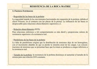 24
RESISTENCIA DE LA ROCA MATRIZ
b) Factores Extrínsecos
- Rugosidad de las bases de la probeta:
La rugosidad impide la los movimientos horizontales de expansión de la probeta, debida al
efecto Poisson, en el contacto con las placas de la prensa. La influencia de las bases es
despreciable para relaciones altura/diámetro superiores a 2.
- Relación altura/diámetro (H/D):
Para relaciones inferiores a 2el comportamiento es más dúctil y proporciona valores de
resistencia superiores a la resistencia real.
- Paralelismo de las bases de la probeta:
La falta de paralelismo origina que la distribución de tensiones deje de ser homogénea,
con el incremento añadido de que se pierde la simetría axial de las cargas. Las concen-
traciones de tensiones que se presentan hace que la rotura se produzca a cargas inferiores a
la resistencia real.
- Tamaño de la probeta: la resistencia de la probeta disminuye al aumentar el tamaño de la
misma para una relación H/D constante.
 