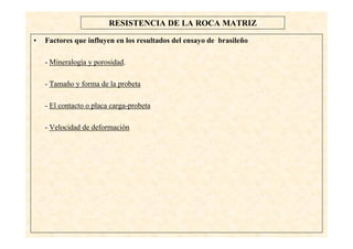 27
RESISTENCIA DE LA ROCA MATRIZ
• Factores que influyen en los resultados del ensayo de brasileño
- Mineralogía y porosidad.
- Tamaño y forma de la probeta
- El contacto o placa carga-probeta
- Velocidad de deformación
 