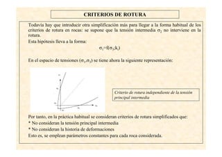 32
CRITERIOS DE ROTURA
Todavía hay que introducir otra simplificación más para llegar a la forma habitual de los
criterios de rotura en rocas: se supone que la tensión intermedia σ2 no interviene en la
rotura.
Esta hipótesis lleva a la forma:
σ1=f(σ3;ki)
En el espacio de tensiones (σ1,σ3) se tiene ahora la siguiente representación:
Por tanto, en la práctica habitual se consideran criterios de rotura simplificados que:
* No consideran la tensión principal intermedia
* No consideran la historia de deformaciones
Esto es, se emplean parámetros constantes para cada roca considerada.
Criterio de rotura independiente de la tensión
principal intermedia
 