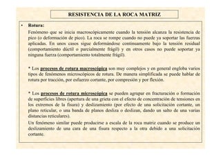 4
RESISTENCIA DE LA ROCA MATRIZ
• Rotura:
Fenómeno que se inicia macroscópicamente cuando la tensión alcanza la resistencia de
pico (o deformación de pico). La roca se rompe cuando no puede ya soportar las fuerzas
aplicadas. En unos casos sigue deformándose continuamente bajo la tensión residual
(comportamiento dúctil o parcialmente frágil) y en otros casos no puede soportar ya
ninguna fuerza (comportamiento totalmente frágil).
* Los procesos de rotura macroscópica son muy complejos y en general engloba varios
tipos de fenómenos microscópicos de rotura. De manera simplificada se puede hablar de
rotura por tracción, por esfuerzo cortante, por compresión y por flexión.
* Los procesos de rotura microscópica se pueden agrupar en fracturación o formación
de superficies libres (apertura de una grieta con el efecto de concentración de tensiones en
los extremos de la fisura) y deslizamiento (por efecto de una solicitación cortante, un
plano reticular, o una banda de planos desliza o deslizan, dando un salto de una varias
distancias reticulares).
Un fenómeno similar puede producirse a escala de la roca matriz cuando se produce un
deslizamiento de una cara de una fisura respecto a la otra debido a una solicitación
cortante.
 