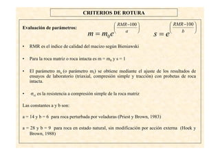 43
CRITERIOS DE ROTURA
Evaluación de parámetros:
• RMR es el índice de calidad del macizo según Bieniawski
• Para la roca matriz o roca intacta es m = m0 y s = 1
• El parámetro mo (o parámetro mi) se obtiene mediante el ajuste de los resultados de
ensayos de laboratorio (triaxial, compresión simple y tracción) con probetas de roca
intacta.
• σci es la resistencia a compresión simple de la roca matriz
Las constantes a y b son:
a = 14 y b = 6 para roca perturbada por voladuras (Priest y Brown, 1983)
a = 28 y b = 9 para roca en estado natural, sin modificación por acción externa (Hoek y
Brown, 1988)
⎟
⎠
⎞
⎜
⎝
⎛ −
= a
RMR
emm
100
0
⎟
⎠
⎞
⎜
⎝
⎛ −
= b
RMR
es
100
 
