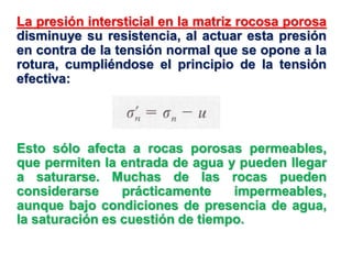 La presión intersticial en la matriz rocosa porosa
disminuye su resistencia, al actuar esta presión
en contra de la tensión normal que se opone a la
rotura, cumpliéndose el principio de la tensión
efectiva:
Esto sólo afecta a rocas porosas permeables,
que permiten la entrada de agua y pueden llegar
a saturarse. Muchas de las rocas pueden
considerarse prácticamente impermeables,
aunque bajo condiciones de presencia de agua,
la saturación es cuestión de tiempo.
 