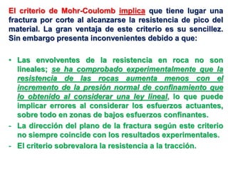El criterio de Mohr-Coulomb implica que tiene lugar una
fractura por corte al alcanzarse la resistencia de pico del
material. La gran ventaja de este criterio es su sencillez.
Sin embargo presenta inconvenientes debido a que:
• Las envolventes de la resistencia en roca no son
lineales; se ha comprobado experimentalmente que la
resistencia de las rocas aumenta menos con el
incremento de la presión normal de confinamiento que
lo obtenido al considerar una ley lineal, lo que puede
implicar errores al considerar los esfuerzos actuantes,
sobre todo en zonas de bajos esfuerzos confinantes.
- La dirección del plano de la fractura según este criterio
no siempre coincide con los resultados experimentales.
- El criterio sobrevalora la resistencia a la tracción.
 