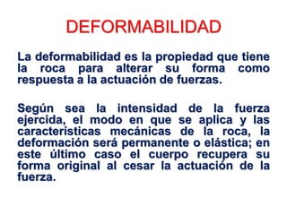 DEFORMABILIDAD
La deformabilidad es la propiedad que tiene
la roca para alterar su forma como
respuesta a la actuación de fuerzas.
Según sea la intensidad de la fuerza
ejercida, el modo en que se aplica y las
características mecánicas de la roca, la
deformación será permanente o elástica; en
este último caso el cuerpo recupera su
forma original al cesar la actuación de la
fuerza.
 