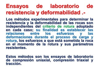 Ensayos de laboratorio de
resistencia y deformabilidad .-
Los métodos experimentales para determinar la
resistencia y la deformabilidad de las rocas son
independientes del criterio de rotura adoptado
en cada caso; su finalidad es establecer las
relaciones entre los esfuerzos y las
deformaciones durante el proceso de carga y
rotura, los esfuerzos a que está sometida la roca
en el momento de la rotura y sus parámetros
resistentes.
Estos métodos son los ensayos de laboratorio
de compresión uniaxial, compresión triaxial y
tracción.
 