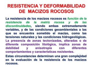 RESISTENCIA Y DEFORMABILIDAD
DE MACIZOS ROCOSOS
La resistencia de los macizos rocosos es función de la
resistencia de la matriz rocosa y de las
discontinuidades, siendo ambas extremadamente
variables, y de las condiciones geoambientales a las
que se encuentra sometido el macizo, como las
tensiones naturales y las condiciones hidrogeológicas.
La presencia de zonas tectonizadas, alteradas o de
diferente composición litológica, implica zonas de
debilidad y anisotropía con diferentes
comportamientos y características resistentes.
Estas circunstancias determinan una gran complejidad
en la evaluación de la resistencia de los macizos
rocosos.
 