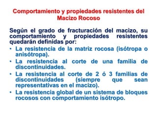 Comportamiento y propiedades resistentes del
Macizo Rocoso
Según el grado de fracturación del macizo, su
comportamiento y propiedades resistentes
quedarán definidas por:
• La resistencia de la matriz rocosa (isótropa o
anisótropa).
• La resistencia al corte de una familia de
discontinuidades.
• La resistencia al corte de 2 ó 3 familias de
discontinuidades (siempre que sean
representativas en el macizo).
• La resistencia global de un sistema de bloques
rocosos con comportamiento isótropo.
 