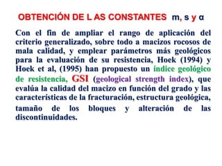 OBTENCIÓN DE L AS CONSTANTES m, s y α
Con el fin de ampliar el rango de aplicación del
criterio generalizado, sobre todo a macizos rocosos de
mala calidad, y emplear parámetros más geológicos
para la evaluación de su resistencia, Hoek (1994) y
Hoek et al, (1995) han propuesto un índice geológico
de resistencia, GSI (geological strength index), que
evalúa la calidad del macizo en función del grado y las
características de la fracturación, estructura geológica,
tamaño de los bloques y alteración de las
discontinuidades.
 