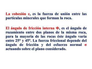 La cohesión c, es la fuerza de unión entre las
partículas minerales que forman la roca.
El ángulo de fricción interna Φ, es el ángulo de
rozamiento entre dos planos de la misma roca,
para la mayoría de las rocas éste ángulo varía
entre 25° y 45°. La fuerza friccional depende del
ángulo de fricción y del esfuerzo normal σ
actuando sobre el plano considerado.
 