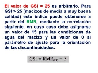 El valor de GSI = 25 es arbitrario. Para
GSI > 25 (macizos de media a muy buena
calidad) este índice puede obtenerse a
partir del RMR, mediante la correlación
siguiente, en cuyo caso debe asignarse
un valor de 15 para las condiciones de
agua del macizo y un valor de 0 al
parámetro de ajuste para la orientación
de las discontinuidades:
 