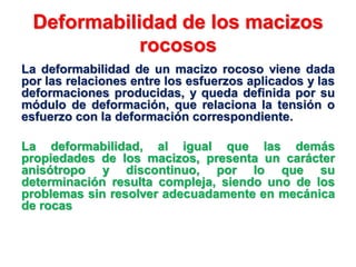 Deformabilidad de los macizos
rocosos
La deformabilidad de un macizo rocoso viene dada
por las relaciones entre los esfuerzos aplicados y las
deformaciones producidas, y queda definida por su
módulo de deformación, que relaciona la tensión o
esfuerzo con la deformación correspondiente.
La deformabilidad, al igual que las demás
propiedades de los macizos, presenta un carácter
anisótropo y discontinuo, por lo que su
determinación resulta compleja, siendo uno de los
problemas sin resolver adecuadamente en mecánica
de rocas
 