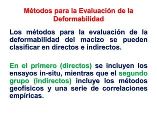 Métodos para la Evaluación de la
Deformabilidad
Los métodos para la evaluación de la
deformabilidad del macizo se pueden
clasificar en directos e indirectos.
En el primero (directos) se incluyen los
ensayos in-situ, mientras que el segundo
grupo (indirectos) incluye los métodos
geofísicos y una serie de correlaciones
empíricas.
 