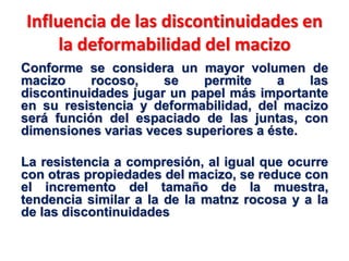 Influencia de las discontinuidades en
la deformabilidad del macizo
Conforme se considera un mayor volumen de
macizo rocoso, se permite a las
discontinuidades jugar un papel más importante
en su resistencia y deformabilidad, del macizo
será función del espaciado de las juntas, con
dimensiones varias veces superiores a éste.
La resistencia a compresión, al igual que ocurre
con otras propiedades del macizo, se reduce con
el incremento del tamaño de la muestra,
tendencia similar a la de la matnz rocosa y a la
de las discontinuidades
 