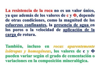 La resistencia de la roca no es un valor único,
ya que además de los valores de c y Φ, depende
de otras condiciones, como la magnitud de los
esfuerzos confinantes, la presencia de agua en
los poros o la velocidad de aplicación de la
carga de rotura.
También, incluso en rocas aparentemente
isótropas y homogéneas, los valores de c y Φ
pueden variar según el grado de cementación o
variaciones en la composición mineralógica.
 