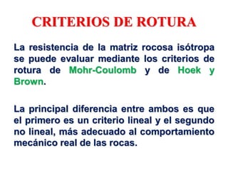 CRITERIOS DE ROTURA
La resistencia de la matriz rocosa isótropa
se puede evaluar mediante los criterios de
rotura de Mohr-Coulomb y de Hoek y
Brown.
La principal diferencia entre ambos es que
el primero es un criterio lineal y el segundo
no lineal, más adecuado al comportamiento
mecánico real de las rocas.
 