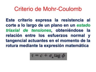Criterio de Mohr-Coulomb
Este criterio expresa la resistencia al
corte a lo largo de un plano en un estado
triaxial de tensiones, obteniéndose la
relación entre los esfuerzos normal y
tangencial actuantes en el momento de la
rotura mediante la expresión matemática
 