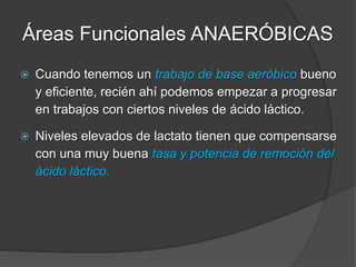 Áreas Funcionales ANAERÓBICAS
 En general la gran mayoría de deportes de conjunto
son estímulos máximos, pero de muy corta duración
y con una recuperación variable entre los estímulos
(Fútbol, Básquetbol, Hándbol, Rugby).
 Son esfuerzos de 3”- 8” con períodos variables de
caminata, trote, estar quietos: estímulos anaeróbicos
alácticos (ATP-PC) de potencia y velocidad, con
buena base aeróbica.
 