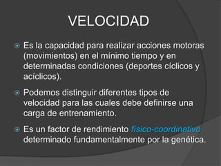 VELOCIDAD
Velocidad de reacción.
Capacidad para reaccionar ante un estímulo en
menor tiempo posible.
 Velocidad de reacción simple:
 Estímulo conocido anticipadamente.
 Respuesta a elaborar conocida.
 Velocidad de reacción compleja:
 Estímulos no conocidos con precisión.
 Ni el momento de su aparición.
 