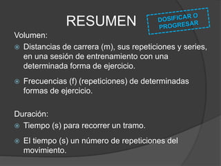 RESUMEN
Intensidad:
 Porcentaje (%) respecto de los valores de
velocidad máximos en una determinada forma
de ejercicio.
 Velocidad de movimiento (m/s).
 Calidad del impulso de una determinada forma
de ejercicio (máxima, submáxima, media).
 Frecuencia del movimiento (f) dentro de un
tiempo dado.
 