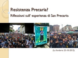 Resistenza Precaria?
Riflessioni sull’ esperienza di San Precario




                                (La fonderia 25-10-2012)
 