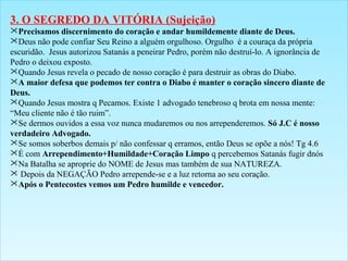 3. O SEGREDO DA VITÓRIA (Sujeição) 
Precisamos discernimento do coração e andar humildemente diante de Deus. 
Deus não pode confiar Seu Reino a alguém orgulhoso. Orgulho é a couraça da própria 
escuridão. Jesus autorizou Satanás a peneirar Pedro, porém não destruí-lo. A ignorância de 
Pedro o deixou exposto. 
Quando Jesus revela o pecado de nosso coração é para destruir as obras do Diabo. 
A maior defesa que podemos ter contra o Diabo é manter o coração sincero diante de 
Deus. 
Quando Jesus mostra q Pecamos. Existe 1 advogado tenebroso q brota em nossa mente: 
“Meu cliente não é tão ruim”. 
Se dermos ouvidos a essa voz nunca mudaremos ou nos arrependeremos. Só J.C é nosso 
verdadeiro Advogado. 
Se somos soberbos demais p/ não confessar q erramos, então Deus se opõe a nós! Tg 4.6 
É com Arrependimento+Humildade+Coração Limpo q percebemos Satanás fugir dnós 
Na Batalha se aproprie do NOME de Jesus mas também de sua NATUREZA. 
 Depois da NEGAÇÃO Pedro arrepende-se e a luz retorna ao seu coração. 
Após o Pentecostes vemos um Pedro humilde e vencedor. 
