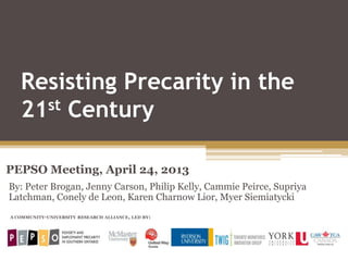 Resisting Precarity in the
21st Century
PEPSO Meeting, April 24, 2013
A COMMUNITY-UNIVERSITY RESEARCH ALLIANCE, LED BY:
By: Peter Brogan, Jenny Carson, Philip Kelly, Cammie Peirce, Supriya
Latchman, Conely de Leon, Karen Charnow Lior, Myer Siemiatycki
 