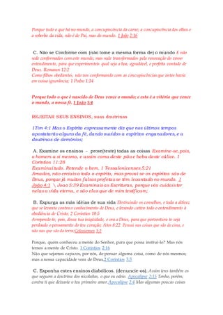 Porque tudo o que há no mundo, a concupiscência da carne, a concupiscência dos olhos e
a soberba da vida, não é do Pai, mas do mundo. 1 João 2:16
C. Não se Conforme com (não tome a mesma forma de) o mundo E não
sede conformados com este mundo, mas sede transformados pela renovação do vosso
entendimento, para que experimenteis qual seja a boa, agradável, e perfeita vontade de
Deus. Romanos 12:2
Como filhos obedientes, não vos conformando com as concupiscências que antes havia
em vossa ignorância; 1 Pedro 1:14
Porque todo o que é nascido de Deus vence o mundo; e esta é a vitória que vence
o mundo, a nossa fé. 1 João 5:4
REJEITAR SEUS ENSINOS, suas doutrinas
1Tim 4:1 Mas o Espírito expressamente diz que nos últimos tempos
apostatarão alguns da fé, dando ouvidos a espíritos enganadores, e a
doutrinas de demônios;
A. Examine os ensinos - prove(teste) todas as coisas Examine-se, pois,
o homem a si mesmo, e assim coma deste pão e beba deste cálice. 1
Coríntios 11:28
Examinai tudo. Retende o bem. 1 Tessalonicenses 5:21
Amados, não creiaisa todo o espírito, mas provai se os espíritos são de
Deus, porque já muitos falsosprofetasse têm levantado no mundo. 1
João 4:1  Joao 5:39 Examinaisas Escrituras, porque vós cuidaister
nelasa vida eterna, e são elas que de mim testificam;
B. Expurga as más idéias de sua vida Destruindo os conselhos, e toda a altivez
que se levanta contra o conhecimento de Deus, e levando cativo todo o entendimento à
obediência de Cristo; 2 Coríntios 10:5
Arrepende-te, pois, dessa tua iniqüidade, e ora a Deus, para que porventura te seja
perdoado o pensamento do teu coração; Atos 8:22 Pensai nas coisas que são de cima, e
não nas que são da terra;Colossenses 3:2
Porque, quem conheceu a mente do Senhor, para que possa instruí-lo? Mas nós
temos a mente de Cristo. 1 Coríntios 2:16
Não que sejamos capazes, por nós, de pensar alguma coisa, como de nós mesmos;
mas a nossa capacidade vem de Deus,2 Coríntios 3:5
C. Exponha estes ensinos diabólicos. (denuncie-os). Assim tens também os
que seguem a doutrina dos nicolaítas, o que eu odeio. Apocalipse 2:15 Tenho, porém,
contra ti que deixaste o teu primeiro amor.Apocalipse 2:4 Mas algumas poucas coisas
 