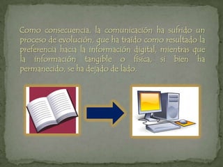   Como consecuencia, la comunicación ha sufrido un proceso de evolución, que ha traído como resultado la preferencia hacia la información digital, mientras que la información tangible o física, si bien ha permanecido, se ha dejado de lado.