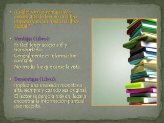 ¿Cuáles son las ventajas y/o desventajas de leer en un libro impreso y en un medio o libro digital ? Ventajas (Libro):Es fácil tener acceso a él y transportarlo.