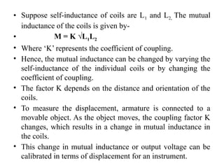 • Suppose self-inductance of coils are L1 and L2, The mutual
inductance of the coils is given by-
• M = K √L1L2
• Where ‘K’ represents the coefficient of coupling.
• Hence, the mutual inductance can be changed by varying the
self-inductance of the individual coils or by changing the
coefficient of coupling.
• The factor K depends on the distance and orientation of the
coils.
• To measure the displacement, armature is connected to a
movable object. As the object moves, the coupling factor K
changes, which results in a change in mutual inductance in
the coils.
• This change in mutual inductance or output voltage can be
calibrated in terms of displacement for an instrument.
 