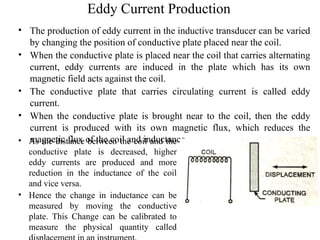 Eddy Current Production
• The production of eddy current in the inductive transducer can be varied
by changing the position of conductive plate placed near the coil.
• When the conductive plate is placed near the coil that carries alternating
current, eddy currents are induced in the plate which has its own
magnetic field acts against the coil.
• The conductive plate that carries circulating current is called eddy
current.
• When the conductive plate is brought near to the coil, then the eddy
current is produced with its own magnetic flux, which reduces the
magnetic flux of the coil and inductance.
• As the distance between the coil and the
conductive plate is decreased, higher
eddy currents are produced and more
reduction in the inductance of the coil
and vice versa.
• Hence the change in inductance can be
measured by moving the conductive
plate. This Change can be calibrated to
measure the physical quantity called
 