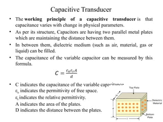 Capacitive Transducer
• The working principle of a capacitive transducer is that
capacitance varies with change in physical parameters.
• As per its structure, Capacitors are having two parallel metal plates
which are maintaining the distance between them.
• In between them, dielectric medium (such as air, material, gas or
liquid) can be filled.
• The capacitance of the variable capacitor can be measured by this
formula.
• C indicates the capacitance of the variable capacitance.
εo indicates the permittivity of free space.
εr indicates the relative permittivity.
A indicates the area of the plates.
D indicates the distance between the plates.
 