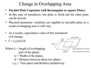 Change in Overlapping Area
• Parallel Plate Capacitor with Rectangular or square Plates-
• In this type of transducer, one plate is fixed and the other plate
can be moved.
• Physical parameter variations are applied at movable plate as a
result overlapping area A will vary.
• As a results, capacitance value of this transducer
will change.
• C= εoεr(wL)/d
Where L = length of overlapping
part of the plates.
w = Width of the plates.
d = Distance between these two plates
εoεr = Free space and Relative permittivity
 