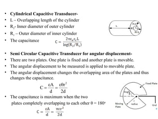 • Cylindrical Capacitive Transducer-
• L – Overlapping length of the cylinder
• R2- Inner diameter of outer cylinder
• R1 – Outer diameter of inner cylinder
• The capacitance
• Semi Circular Capacitive Transducer for angular displacement-
• There are two plates. One plate is fixed and another plate is movable.
• The angular displacement to be measured is applied to movable plate.
• The angular displacement changes the overlapping area of the plates and thus
changes the capacitance.
• The capacitance is maximum when the two
plates completely overlapping to each other θ = 180o
 