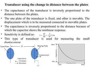 • The capacitance of the transducer is inversely proportional to the
distance between the plates.
• The one plate of the transducer is fixed, and other is movable. The
displacement which is to be measured connected to movable plates.
• The capacitance is inversely proportional to the distance because of
which the capacitor shows the nonlinear response.
• Sensitivity is defined as-
• This type of transducer is used for measuring the small
displacement.
Transducer using the change in distance between the plates
 