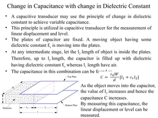 Change in Capacitance with change in Dielectric Constant
• A capacitive transducer may use the principle of change in dielectric
constant to achieve variable capacitance.
• This principle is utilized in capacitive transducer for the measurement of
linear displacement and level.
• The plates of capacitor are fixed. A moving object having some
dielectric constant Ɛr is moving into the plates.
• At any intermediate stage, let the l2 length of object is inside the plates.
Therefore, up to l2 length, the capacitor is filled up with dielectric
having dielectric constant Ɛr whereas l1 length have air.
• The capacitance in this combination can be found as-
As the object moves into the capacitor,
the value of l2 increases and hence the
capacitance C increases.
By measuring this capacitance, the
linear displacement or level can be
measured.
 