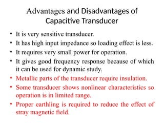 Advantages and Disadvantages of
Capacitive Transducer
• It is very sensitive transducer.
• It has high input impedance so loading effect is less.
• It requires very small power for operation.
• It gives good frequency response because of which
it can be used for dynamic study.
• Metallic parts of the transducer require insulation.
• Some transducer shows nonlinear characteristics so
operation is in limited range.
• Proper earthling is required to reduce the effect of
stray magnetic field.
 