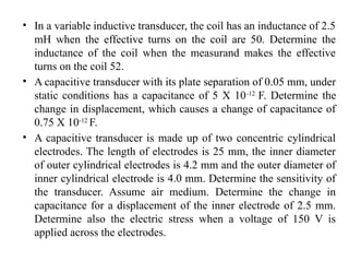 • In a variable inductive transducer, the coil has an inductance of 2.5
mH when the effective turns on the coil are 50. Determine the
inductance of the coil when the measurand makes the effective
turns on the coil 52.
• A capacitive transducer with its plate separation of 0.05 mm, under
static conditions has a capacitance of 5 X 10-12
F. Determine the
change in displacement, which causes a change of capacitance of
0.75 X 10-12
F.
• A capacitive transducer is made up of two concentric cylindrical
electrodes. The length of electrodes is 25 mm, the inner diameter
of outer cylindrical electrodes is 4.2 mm and the outer diameter of
inner cylindrical electrode is 4.0 mm. Determine the sensitivity of
the transducer. Assume air medium. Determine the change in
capacitance for a displacement of the inner electrode of 2.5 mm.
Determine also the electric stress when a voltage of 150 V is
applied across the electrodes.
 