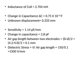 • Inductance of Coil = 2.704 mH
• Change in Capacitance ∆C = 0.75 X 10-12
F
• Unknown displacement= 0.333 mm
• Sensitivity = 1.14 pF/mm
• Change in capacitance = 2.8 pF
• Air gap length between two electrodes = (D-d)/2 =
(4.2-4.0)/2 = 0.1 mm
• Dielectric Stress = V/ Air gap length = 150/0.1
=1500 V/mm
 