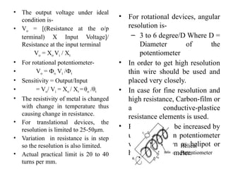 • The output voltage under ideal
condition is-
• Vo = [(Resistance at the o/p
terminal) X Input Voltage]/
Resistance at the input terminal
Vo = Xo Vi / Xt
• For rotational potentiometer-
• Vo = Фo Vi /Фt
• Sensitivity = Output/Input
• = Vo/ Vi = Xo / Xt =θo /θt
• The resistivity of metal is changed
with change in temperature thus
causing change in resistance.
• For translational devices, the
resolution is limited to 25-50μm.
• Variation in resistance is in step
so the resolution is also limited.
• Actual practical limit is 20 to 40
turns per mm.
• For rotational devices, angular
resolution is-
– 3 to 6 degree/D Where D =
Diameter of the
potentiometer
• In order to get high resolution
thin wire should be used and
placed very closely.
• In case for fine resolution and
high resistance, Carbon-film or
a conductive-plastice
resistance elements is used.
• Resolution can be increased by
using multi-turn potentiometer
which is known as helipot or
helical potentiometer.
Helical
Potentiometer
 