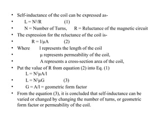 • Self-inductance of the coil can be expressed as-
• L = N2
/R (1)
• N = Number of Turns, R = Reluctance of the magnetic circuit
• The expression for the reluctance of the coil is-
• R = l/µA (2)
• Where l represents the length of the coil
• μ represents permeability of the coil,
• A represents a cross-section area of the coil,
• Put the value of R from equation (2) into Eq. (1)
L = N2
µA/l
• L = N2
µG (3)
• G = A/l = geometric form factor
• From the equation (3), it is concluded that self-inductance can be
varied or changed by changing the number of turns, or geometric
form factor or permeability of the coil.
 