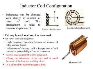 Inductor Coil Configuration
• Inductance can be changed
with change in number of
turns of coil. This
arrangement is used to
measure displacement. Linear displacement
Rotational displacement
• Coil may be used as air cored or iron-cored.
• Air cored coils are preferred-
• High frequency operation because of absence of
eddy-current losses.
• Inductance of air-cored coil is independent of coil
current as permeability of the air is constant.
• Size is large compared to iron cored coil.
• Change in inductance of air core coil is small
because of the low permeability of air.
• It is affected by external magnetic field.
Air-cored coil
 