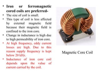 • Iron or ferromagnetic
cored coils are preferred-
• The size of coil is small.
• This type of coil is less affected
by external magnetic field
because their magnetic field is
confined to the iron core.
• Change in inductance is high due
to high permeability of iron core.
• At high frequency, eddy current
losses are high. Due to this
reason supply frequency is kept
below 20 kHz.
• Inductance of iron core coil
depends upon the value of
current carried by the coil.
Magnetic Core Coil
 