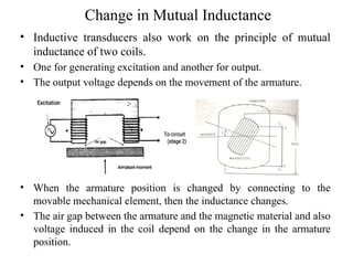 Change in Mutual Inductance
• Inductive transducers also work on the principle of mutual
inductance of two coils.
• One for generating excitation and another for output.
• The output voltage depends on the movement of the armature.
• When the armature position is changed by connecting to the
movable mechanical element, then the inductance changes.
• The air gap between the armature and the magnetic material and also
voltage induced in the coil depend on the change in the armature
position.
 