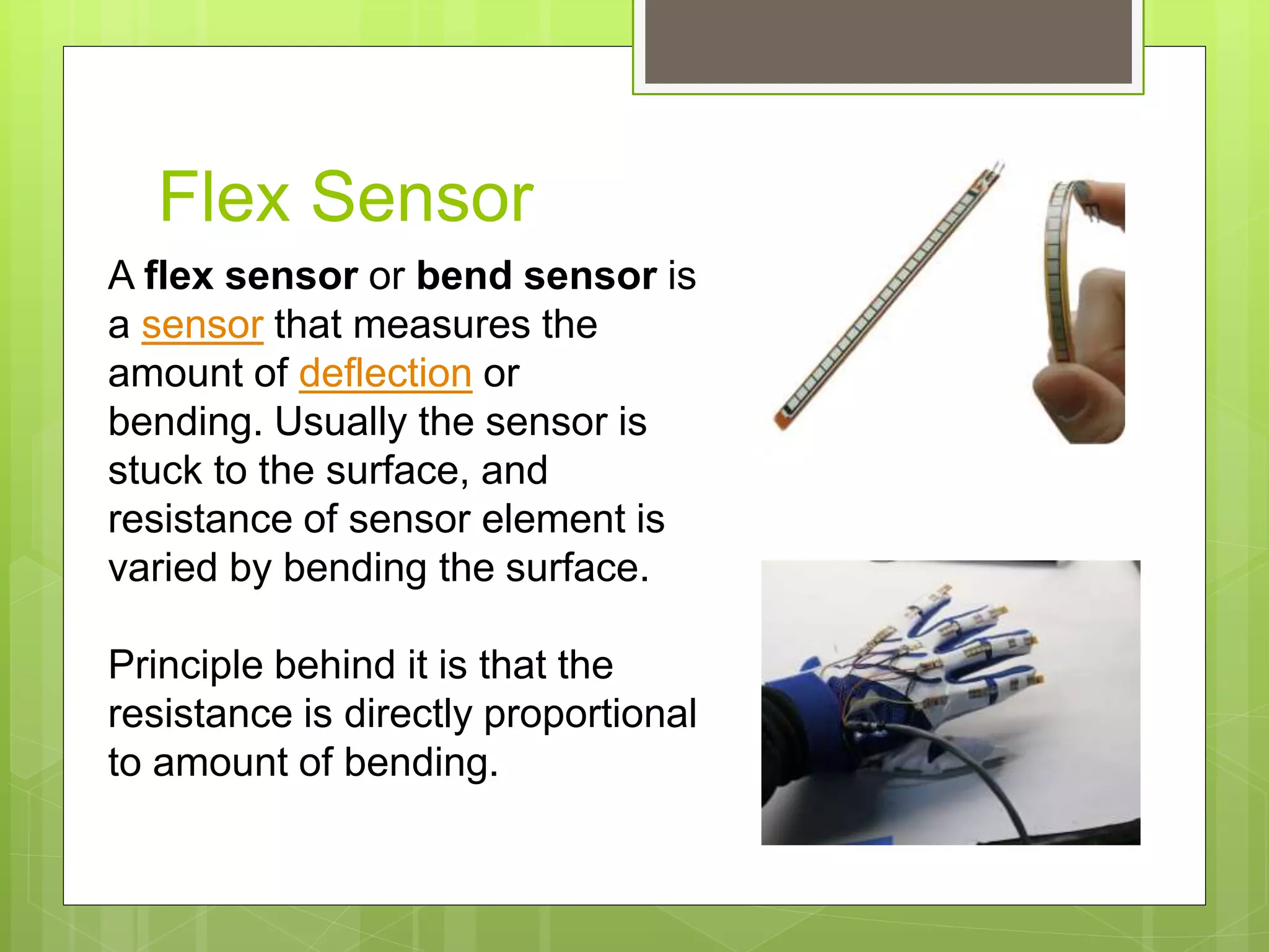 Flex Sensor
A flex sensor or bend sensor is
a sensor that measures the
amount of deflection or
bending. Usually the sensor is
stuck to the surface, and
resistance of sensor element is
varied by bending the surface.
Principle behind it is that the
resistance is directly proportional
to amount of bending.
 