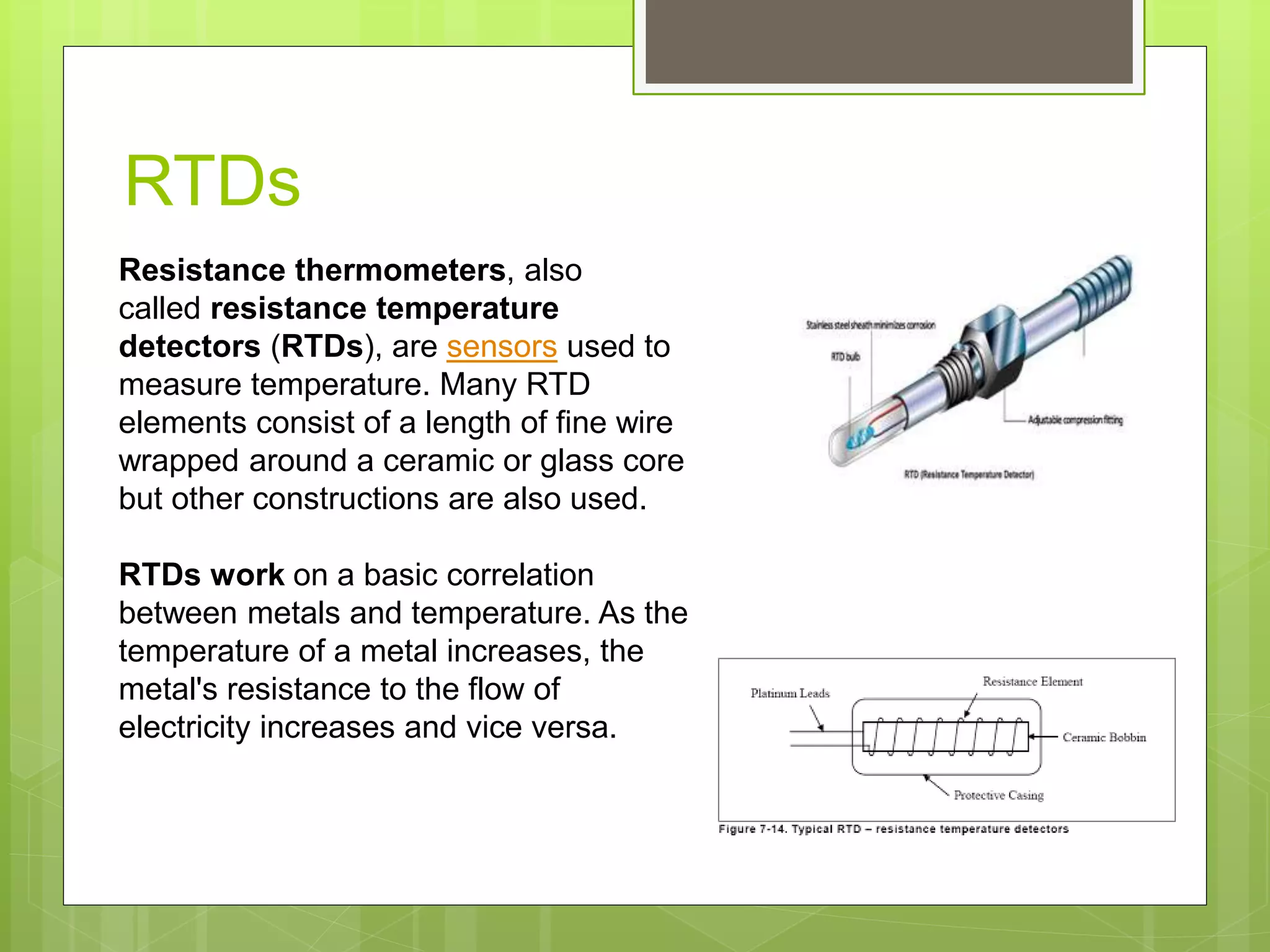 RTDs
Resistance thermometers, also
called resistance temperature
detectors (RTDs), are sensors used to
measure temperature. Many RTD
elements consist of a length of fine wire
wrapped around a ceramic or glass core
but other constructions are also used.
RTDs work on a basic correlation
between metals and temperature. As the
temperature of a metal increases, the
metal's resistance to the flow of
electricity increases and vice versa.
 