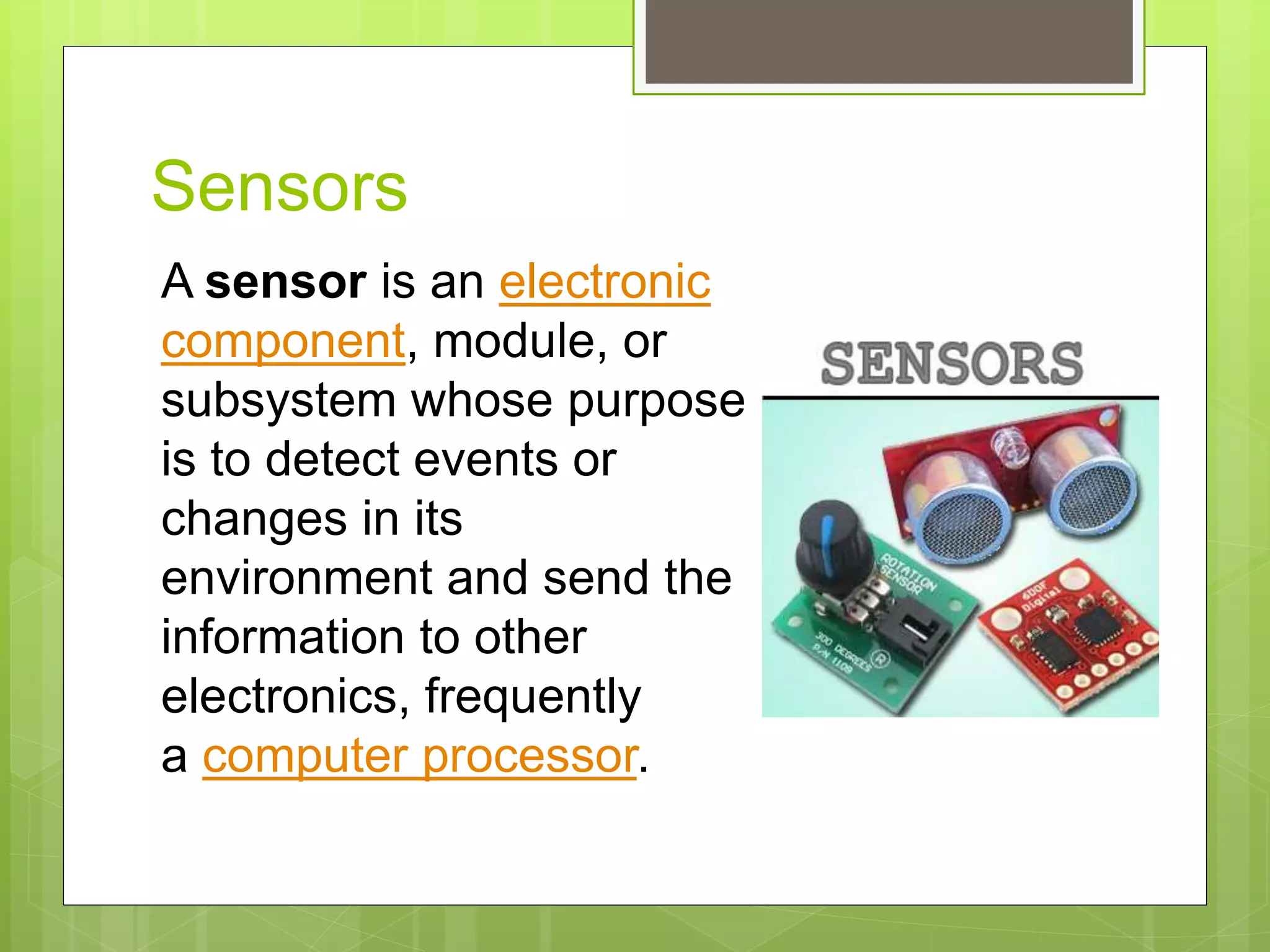 Sensors
A sensor is an electronic
component, module, or
subsystem whose purpose
is to detect events or
changes in its
environment and send the
information to other
electronics, frequently
a computer processor.
 