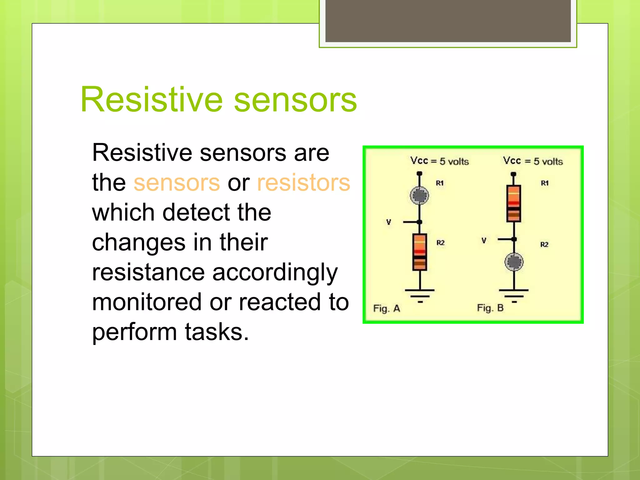 Resistive sensors
Resistive sensors are
the sensors or resistors
which detect the
changes in their
resistance accordingly
monitored or reacted to
perform tasks.
 